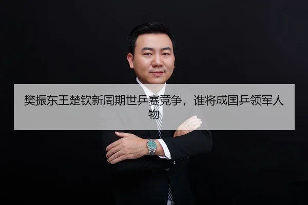 樊振东王楚钦新周期世乒赛竞争，谁将成国乒领军人物
