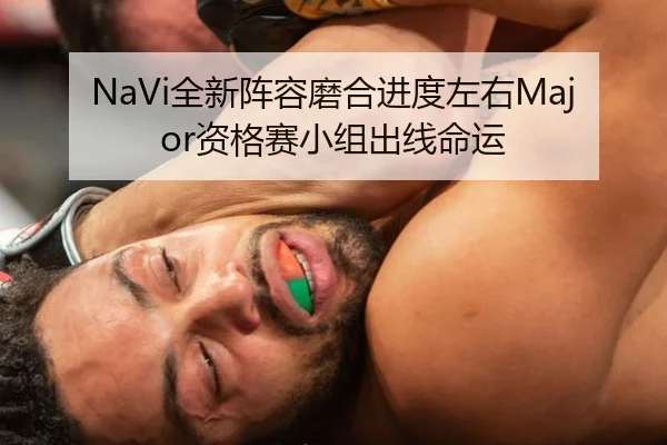 NaVi全新阵容磨合进度左右Major资格赛小组出线命运
